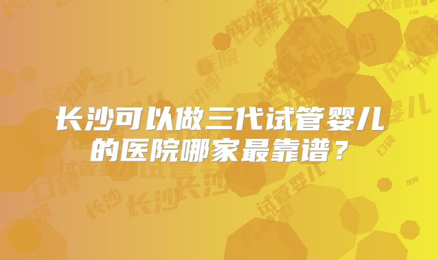 长沙可以做三代试管婴儿的医院哪家最靠谱？