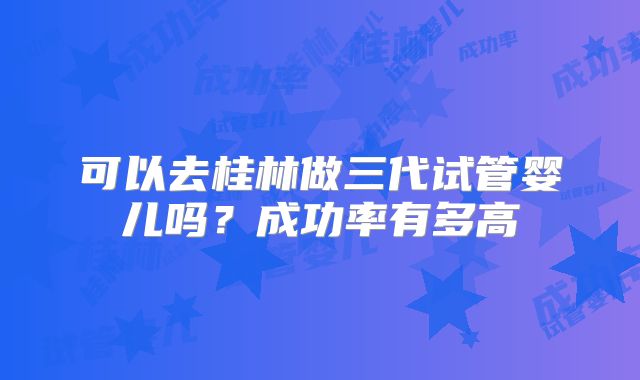可以去桂林做三代试管婴儿吗?成功率有多高