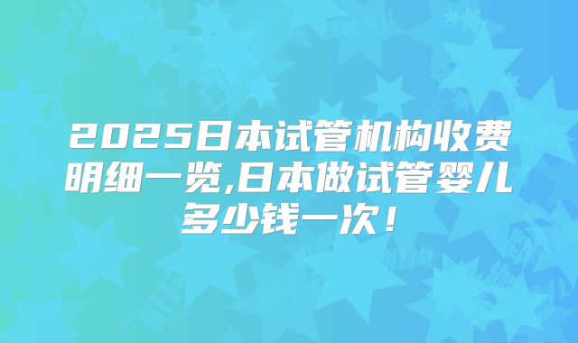 2025日本试管机构收费明细一览,日本做试管婴儿多少钱一次!