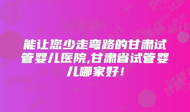 能让您少走弯路的甘肃试管婴儿医院,甘肃省试管婴儿哪家好!