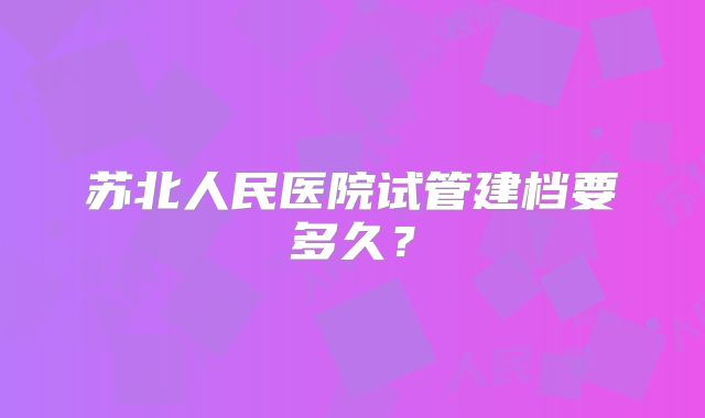 苏北人民医院试管建档要多久?