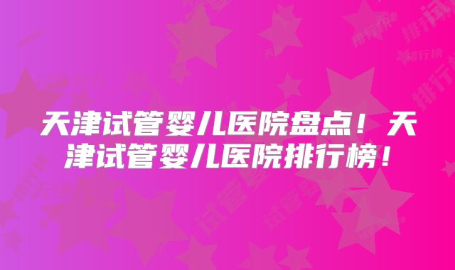 天津试管婴儿医院盘点！天津试管婴儿医院排行榜！