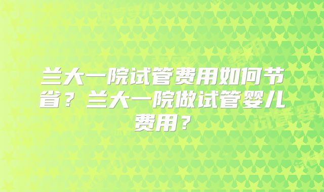 兰大一院试管费用如何节省?兰大一院做试管婴儿费用?