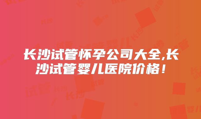 长沙试管怀孕公司大全,长沙试管婴儿医院价格！