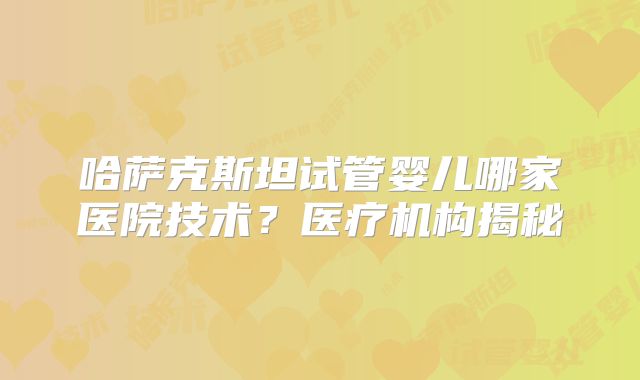 哈萨克斯坦试管婴儿哪家医院技术？医疗机构揭秘