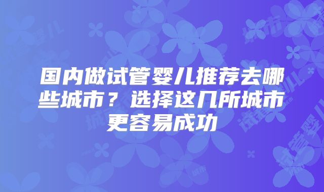 国内做试管婴儿推荐去哪些城市？选择这几所城市更容易成功