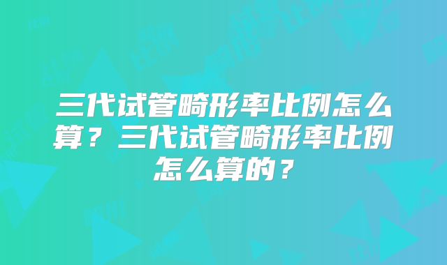 三代试管畸形率比例怎么算?三代试管畸形率比例怎么算的?