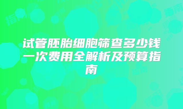 试管胚胎细胞筛查多少钱一次费用全解析及预算指南