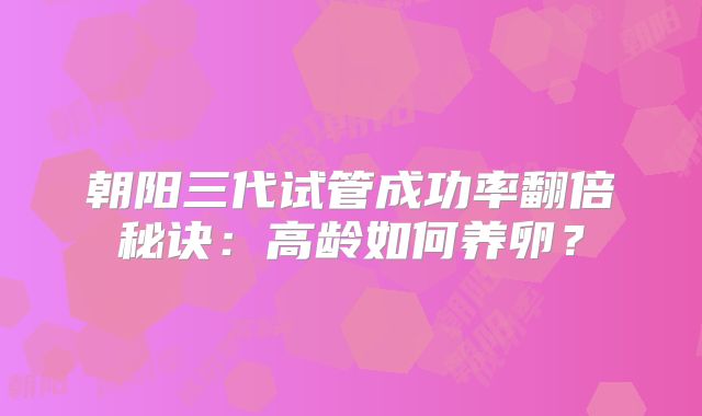 朝阳三代试管成功率翻倍秘诀：高龄如何养卵？