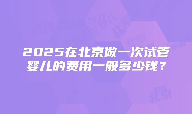 2025在北京做一次试管婴儿的费用一般多少钱？