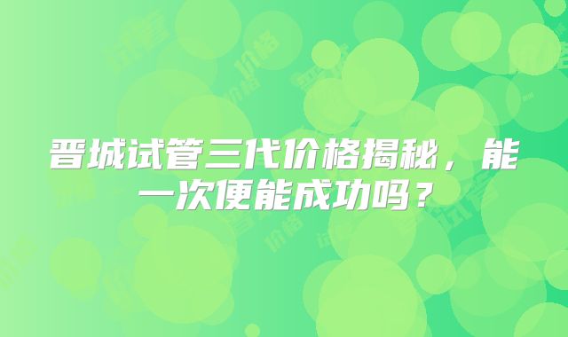 晋城试管三代价格揭秘，能一次便能成功吗？