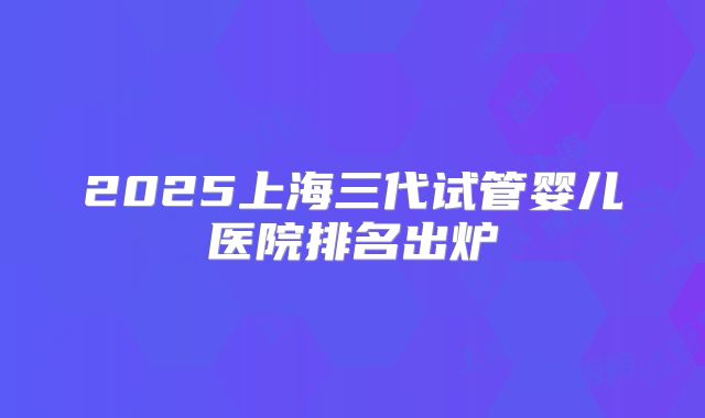 2025上海三代试管婴儿医院排名出炉