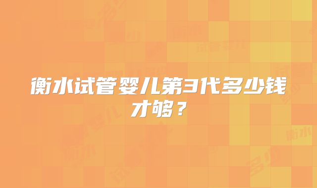 衡水试管婴儿第3代多少钱才够?