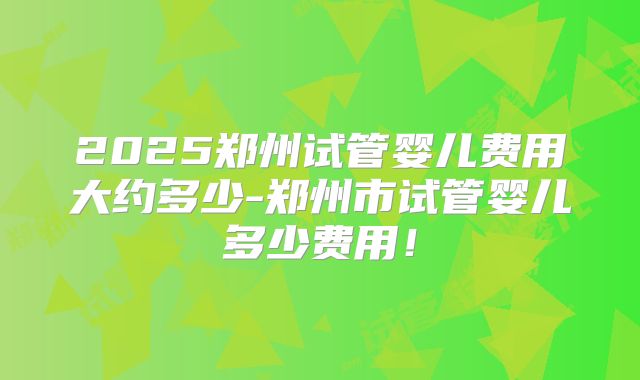 2025郑州试管婴儿费用大约多少-郑州市试管婴儿多少费用!