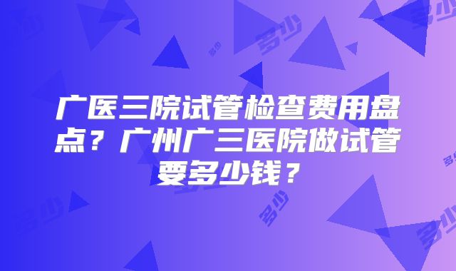 广医三院试管检查费用盘点？广州广三医院做试管要多少钱？