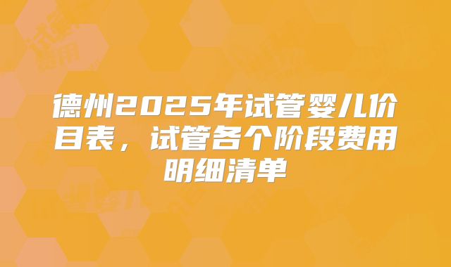 德州2025年试管婴儿价目表，试管各个阶段费用明细清单