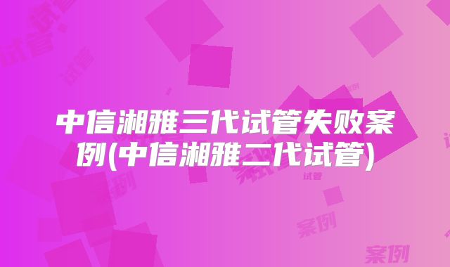 中信湘雅三代试管失败案例(中信湘雅二代试管)