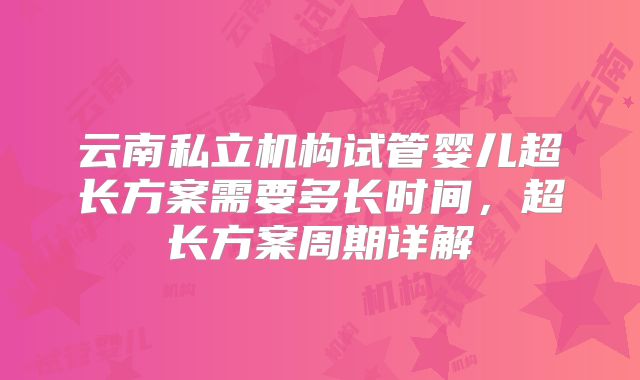 云南私立机构试管婴儿超长方案需要多长时间，超长方案周期详解