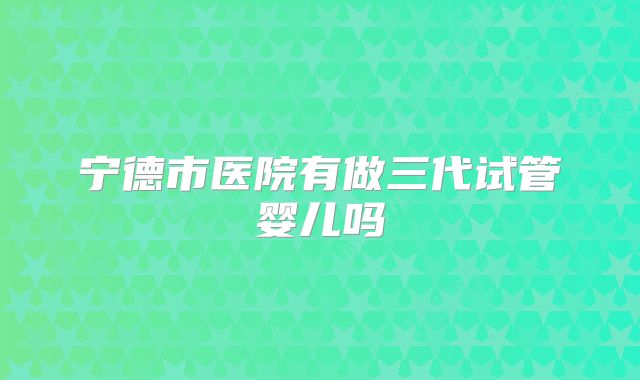 宁德市医院有做三代试管婴儿吗
