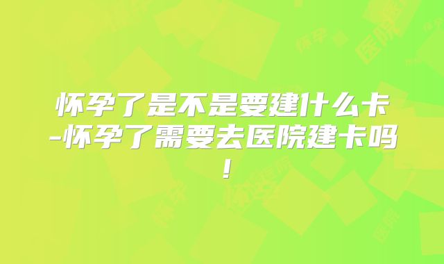 怀孕了是不是要建什么卡-怀孕了需要去医院建卡吗！