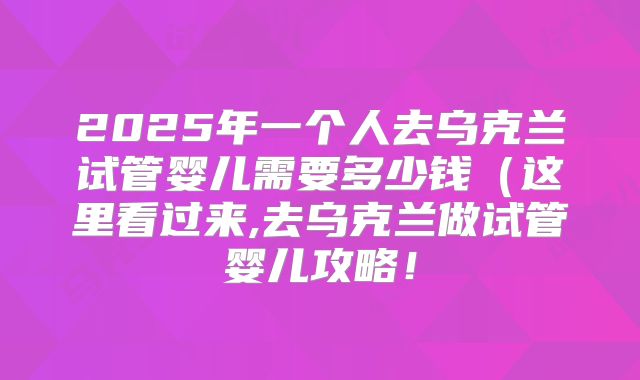 2025年一个人去乌克兰试管婴儿需要多少钱（这里看过来,去乌克兰做试管婴儿攻略！