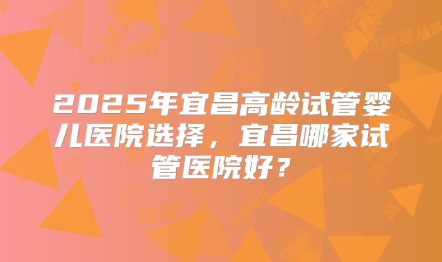 2025年宜昌高龄试管婴儿医院选择,宜昌哪家试管医院好?