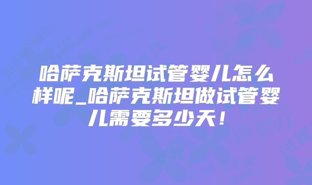 哈萨克斯坦试管婴儿怎么样呢_哈萨克斯坦做试管婴儿需要多少天！