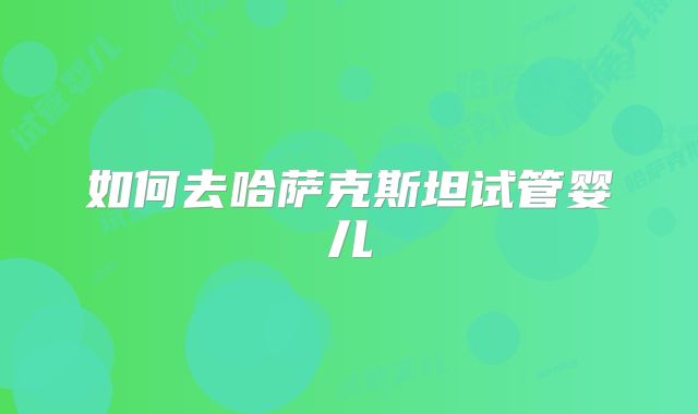 如何去哈萨克斯坦试管婴儿