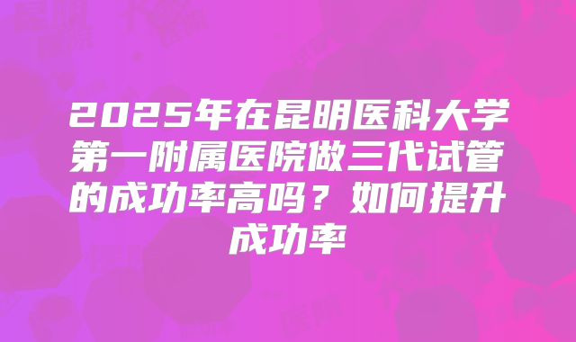 2025年在昆明医科大学第一附属医院做三代试管的成功率高吗？如何提升成功率