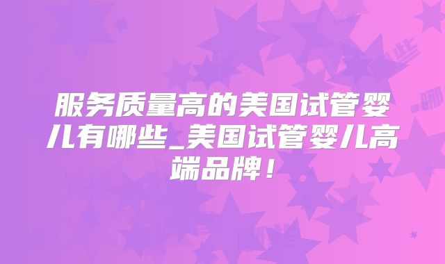 服务质量高的美国试管婴儿有哪些_美国试管婴儿高端品牌!
