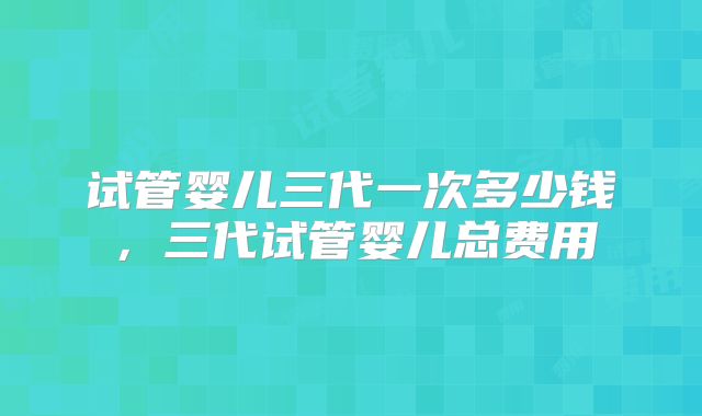 试管婴儿三代一次多少钱，三代试管婴儿总费用
