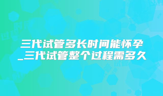 三代试管多长时间能怀孕_三代试管整个过程需多久