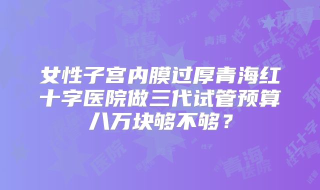 女性子宫内膜过厚青海红十字医院做三代试管预算八万块够不够？