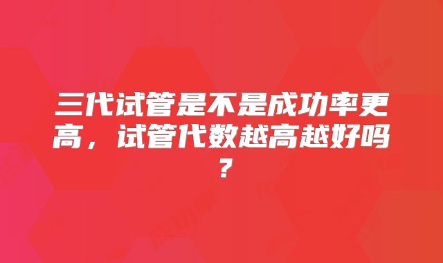 三代试管是不是成功率更高,试管代数越高越好吗?