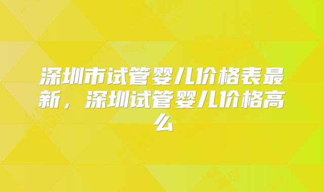 深圳市试管婴儿价格表最新,深圳试管婴儿价格高么