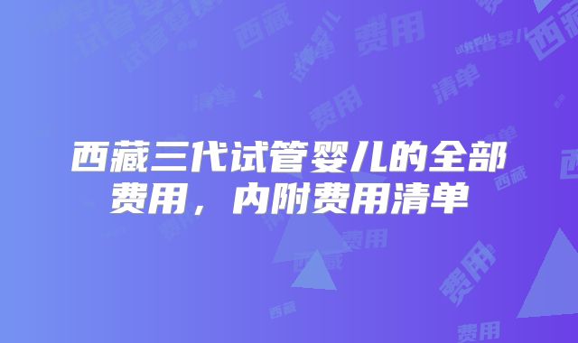 西藏三代试管婴儿的全部费用，内附费用清单