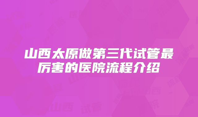 山西太原做第三代试管最厉害的医院流程介绍