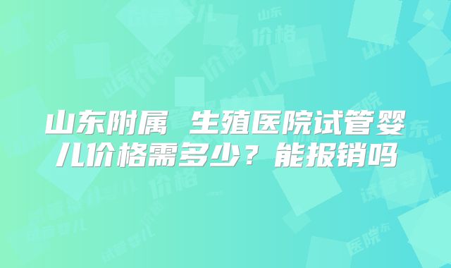 山东附属 生殖医院试管婴儿价格需多少?能报销吗