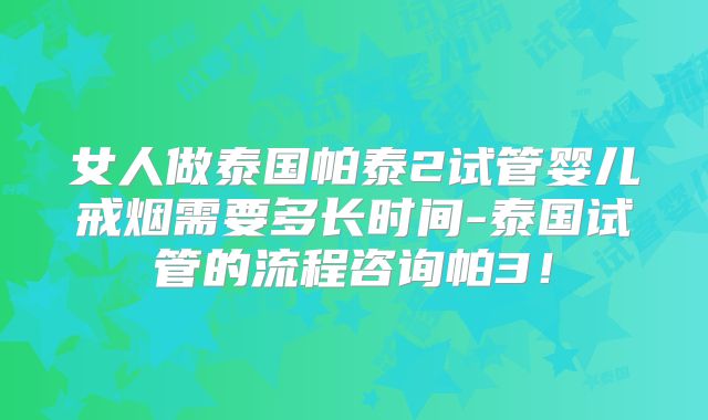 女人做泰国帕泰2试管婴儿戒烟需要多长时间-泰国试管的流程咨询帕3！