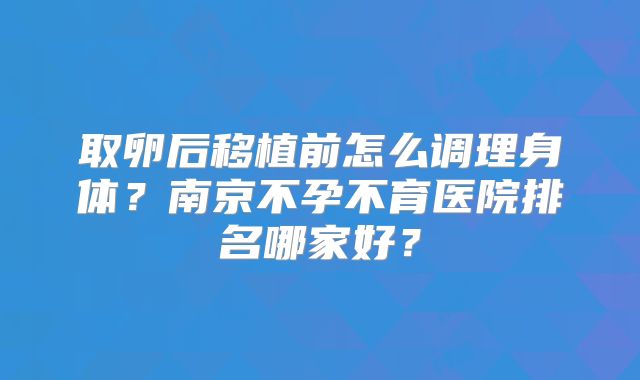 取卵后移植前怎么调理身体？南京不孕不育医院排名哪家好？