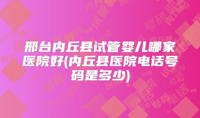 邢台内丘县试管婴儿哪家医院好(内丘县医院电话号码是多少)