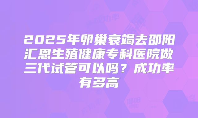 2025年卵巢衰竭去邵阳汇恩生殖健康专科医院做三代试管可以吗？成功率有多高