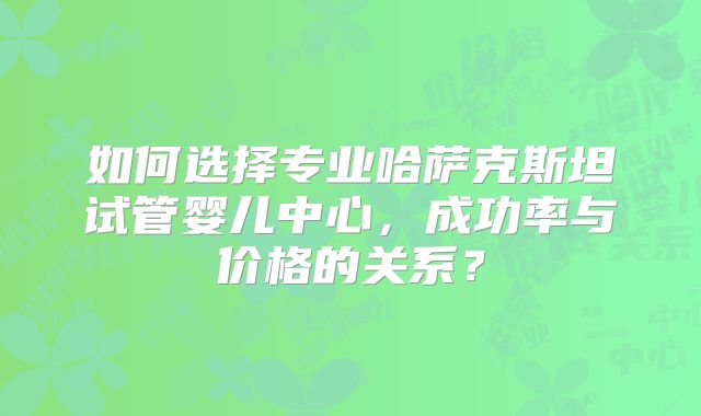 如何选择专业哈萨克斯坦试管婴儿中心，成功率与价格的关系？