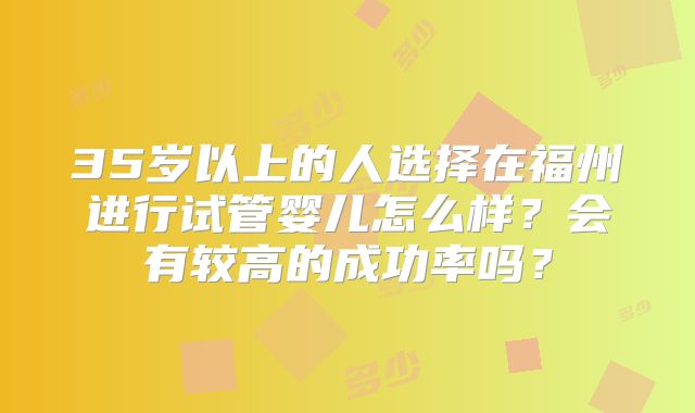 35岁以上的人选择在福州进行试管婴儿怎么样？会有较高的成功率吗？