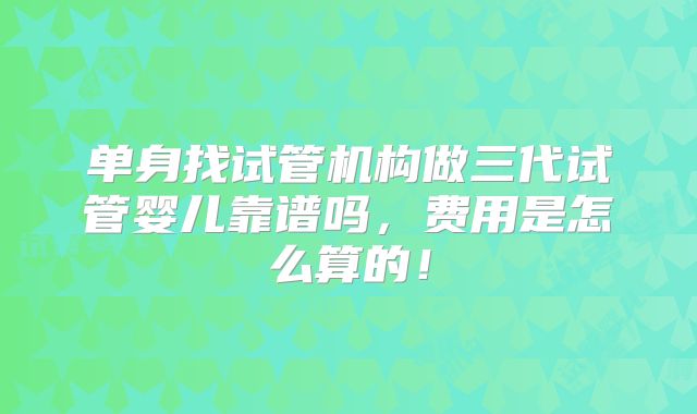 单身找试管机构做三代试管婴儿靠谱吗，费用是怎么算的！