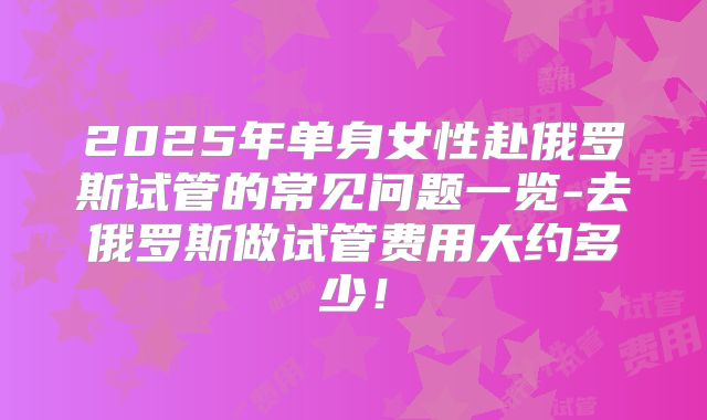 2025年单身女性赴俄罗斯试管的常见问题一览-去俄罗斯做试管费用大约多少！