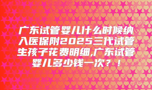 广东试管婴儿什么时候纳入医保附2025三代试管生孩子花费明细,广东试管婴儿多少钱一次？！