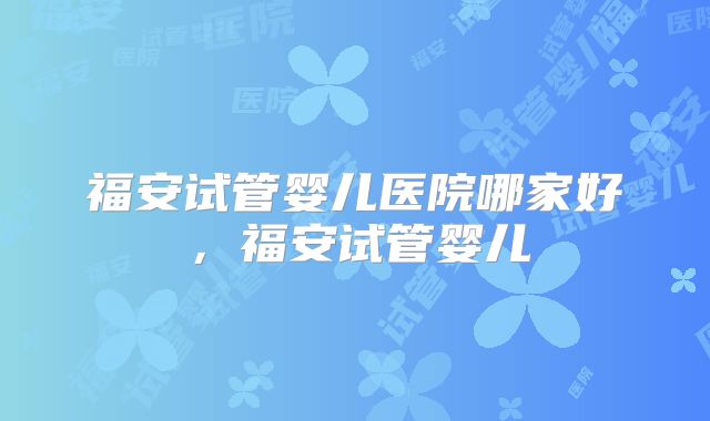 福安试管婴儿医院哪家好，福安试管婴儿