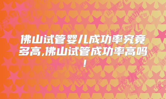 佛山试管婴儿成功率究竟多高,佛山试管成功率高吗！