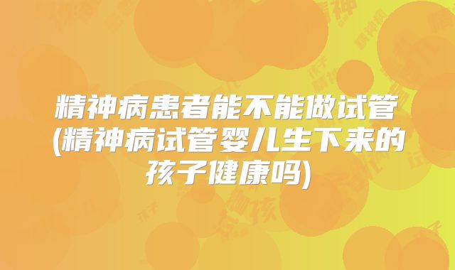 精神病患者能不能做试管(精神病试管婴儿生下来的孩子健康吗)